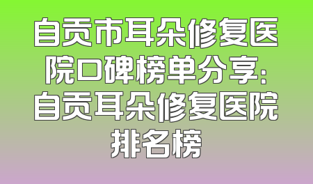 自贡市耳朵修复医院口碑榜单分享：自贡耳朵修复医院排名榜