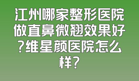 江州哪家整形医院做直鼻微翘效果好？维星颜医院怎么样？