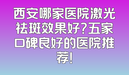 西安哪家医院激光祛斑效果好？五家口碑良好的医院推荐！