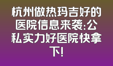 杭州做热玛吉好的医院信息来袭：公私实力好医院快拿下!