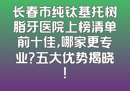 长春市纯钛基托树脂牙医院上榜清单前十佳，哪家更专业？五大优势揭晓！