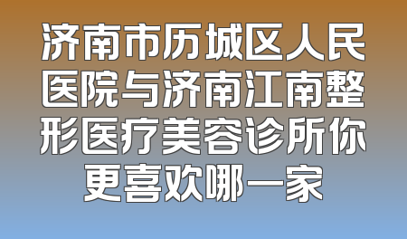 济南市历城区人民医院与济南江南整形医疗美容诊所你更喜欢哪一家