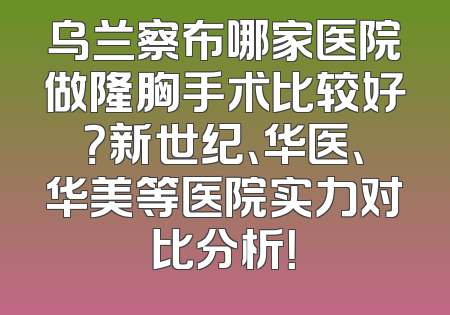 乌兰察布哪家医院做隆胸手术比较好？新世纪、华医、华美等医院实力对比分析！