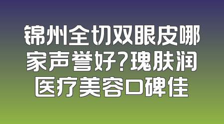 锦州全切双眼皮哪家声誉好？瑰肤润医疗美容口碑佳