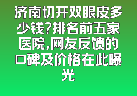 济南切开双眼皮多少钱？排名前五家医院，网友反馈的口碑及价格在此曝光