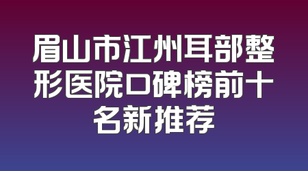 眉山市江州耳部整形医院口碑榜前十名新推荐