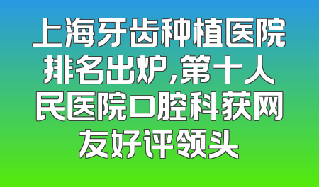上海牙齿种植医院排名出炉，第十人民医院口腔科获网友好评领头