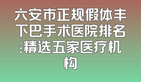 六安市正规假体丰下巴手术医院排名：精选五家医疗机构
