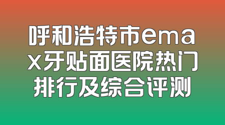 呼和浩特市emax牙贴面医院热门排行及综合评测