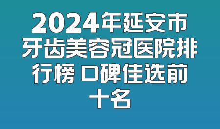 2024年延安市牙齿美容冠医院排行榜 口碑佳选前十名