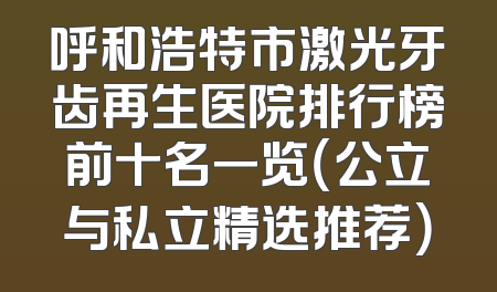 呼和浩特市激光牙齿再生医院排行榜前十名一览（公立与私立精选推荐）