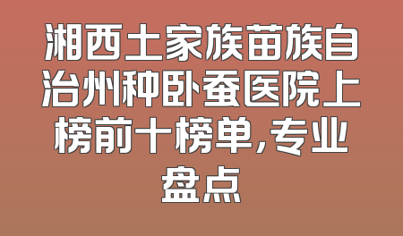 湘西土家族苗族自治州种卧蚕医院上榜前十榜单，专业盘点