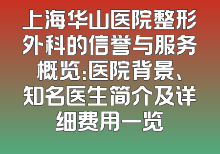 上海华山医院整形外科的信誉与服务概览：医院背景、知名医生简介及详细费用一览