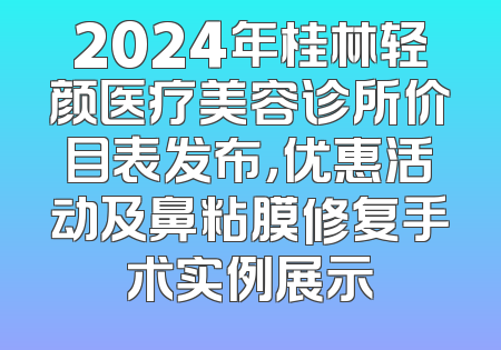 2024年桂林轻颜医疗美容诊所价目表发布，优惠活动及鼻粘膜修复手术实例展示