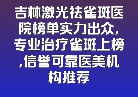 吉林激光祛雀斑医院榜单实力出众，专业治疗雀斑上榜，信誉可靠医美机构推荐