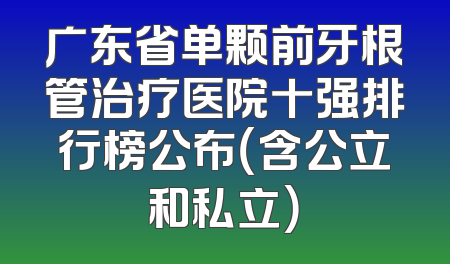 广东省单颗前牙根管治疗医院十强排行榜公布（含公立和私立）
