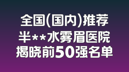 全国（国内）推荐半**水雾眉医院揭晓前50强名单