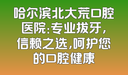 哈尔滨北大荒口腔医院：专业拔牙，信赖之选，呵护您的口腔健康