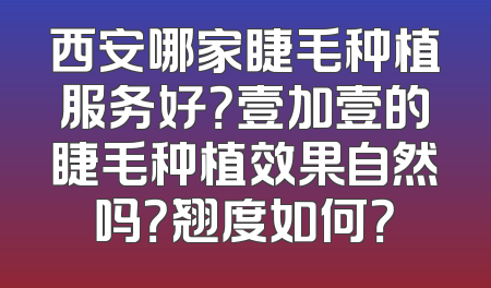 西安哪家睫毛种植服务好？壹加壹的睫毛种植效果自然吗？翘度如何？