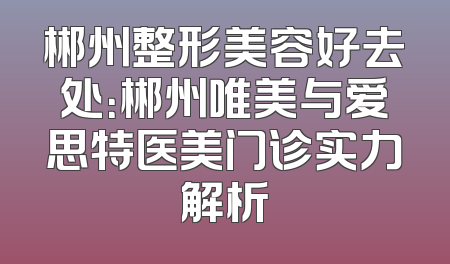 郴州整形美容好去处：郴州唯美与爱思特医美门诊实力解析