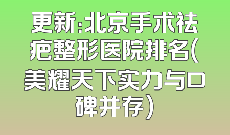 更新：北京手术祛疤整形医院排名（美耀天下实力与口碑并存）