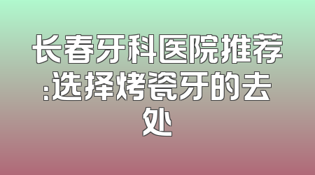 长春牙科医院推荐：选择烤瓷牙的去处