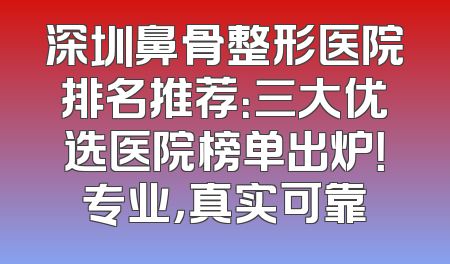 深圳鼻骨整形医院排名推荐：三大优选医院榜单出炉！专业，真实可靠