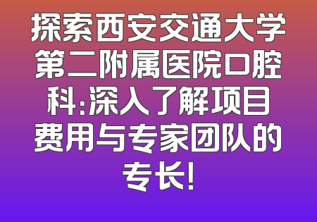 探索西安交通大学第二附属医院口腔科：深入了解项目费用与专家团队的专长！