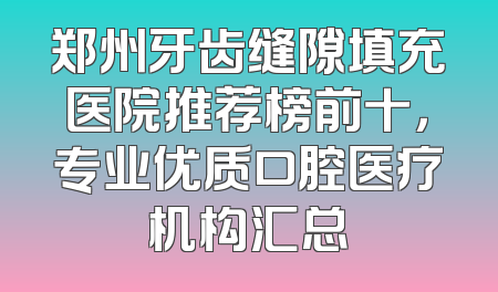 郑州牙齿缝隙填充医院推荐榜前十，专业优质口腔医疗机构汇总