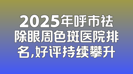 2025年呼市祛除眼周色斑医院排名，好评持续攀升