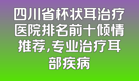 四川省杯状耳治疗医院排名前十倾情推荐，专业治疗耳部疾病