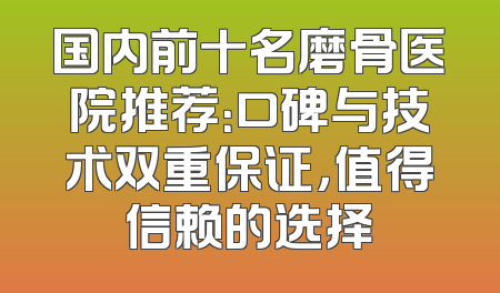 国内前十名磨骨医院推荐：口碑与技术双重保证，值得信赖的选择