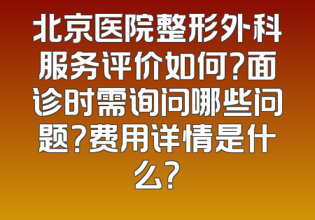 北京医院整形外科服务评价如何？面诊时需询问哪些问题？费用详情是什么？