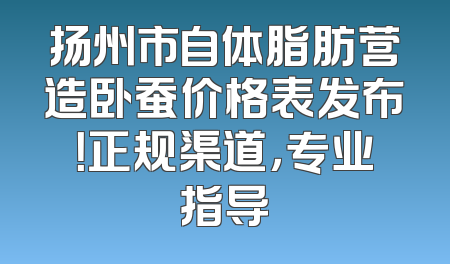 扬州市自体脂肪营造卧蚕价格表发布！正规渠道，专业指导
