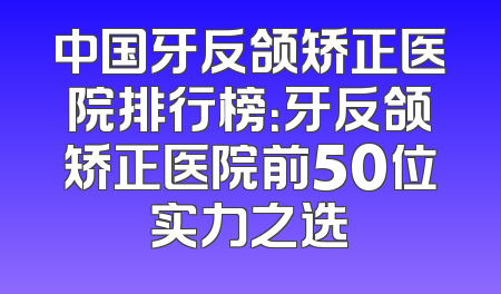 中国牙反颌矫正医院排行榜：牙反颌矫正医院前50位实力之选