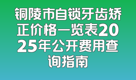 铜陵市自锁牙齿矫正价格一览表2025年公开费用查询指南
