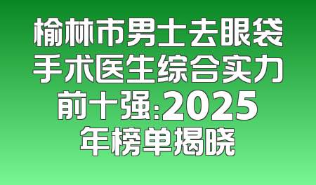 榆林市男士去眼袋手术医生综合实力前十强：2025年榜单揭晓