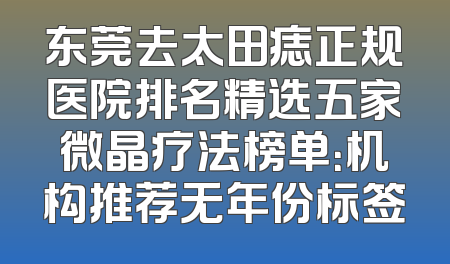 东莞去太田痣正规医院排名精选五家微晶疗法榜单：机构推荐无年份标签