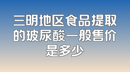三明地区食品提取的玻尿酸一般售价是多少