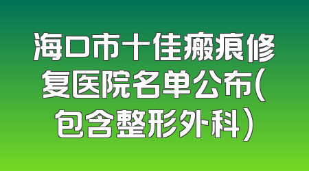 海口市十佳瘢痕修复医院名单公布(包含整形外科)