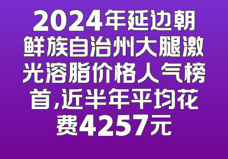 2024年延边朝鲜族自治州大腿激光溶脂价格人气榜首，近半年平均花费4257元