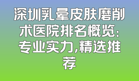深圳乳晕皮肤磨削术医院排名概览：专业实力，精选推荐