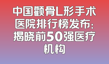中国颧骨L形手术医院排行榜发布：揭晓前50强医疗机构