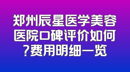 郑州辰星医学美容医院口碑评价如何？费用明细一览