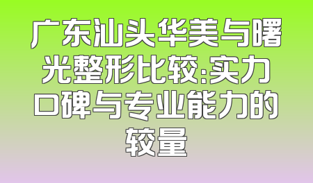 广东汕头华美与曙光整形比较：实力口碑与专业能力的较量