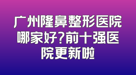 广州隆鼻整形医院哪家好？前十强医院更新啦