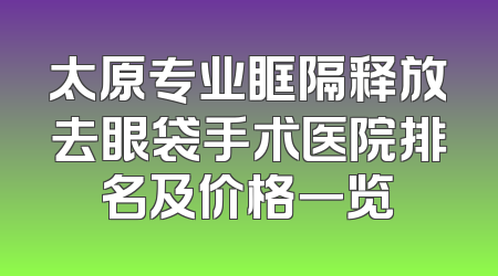 太原专业眶隔释放去眼袋手术医院排名及价格一览