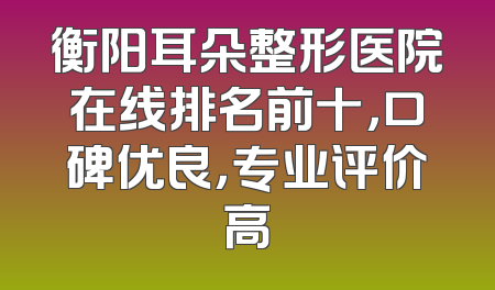 衡阳耳朵整形医院在线排名前十，口碑优良，专业评价高
