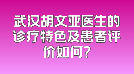 武汉胡文亚医生的诊疗特色及患者评价如何？