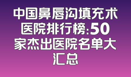 中国鼻唇沟填充术医院排行榜：50家杰出医院名单大汇总